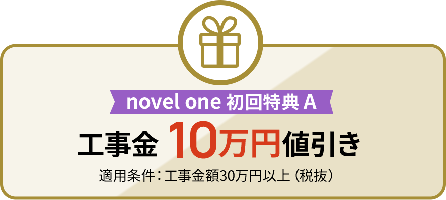 novel one 初回特典 A 工事金 10万円値引き 適用条件：工事金額30万円以上（税抜）